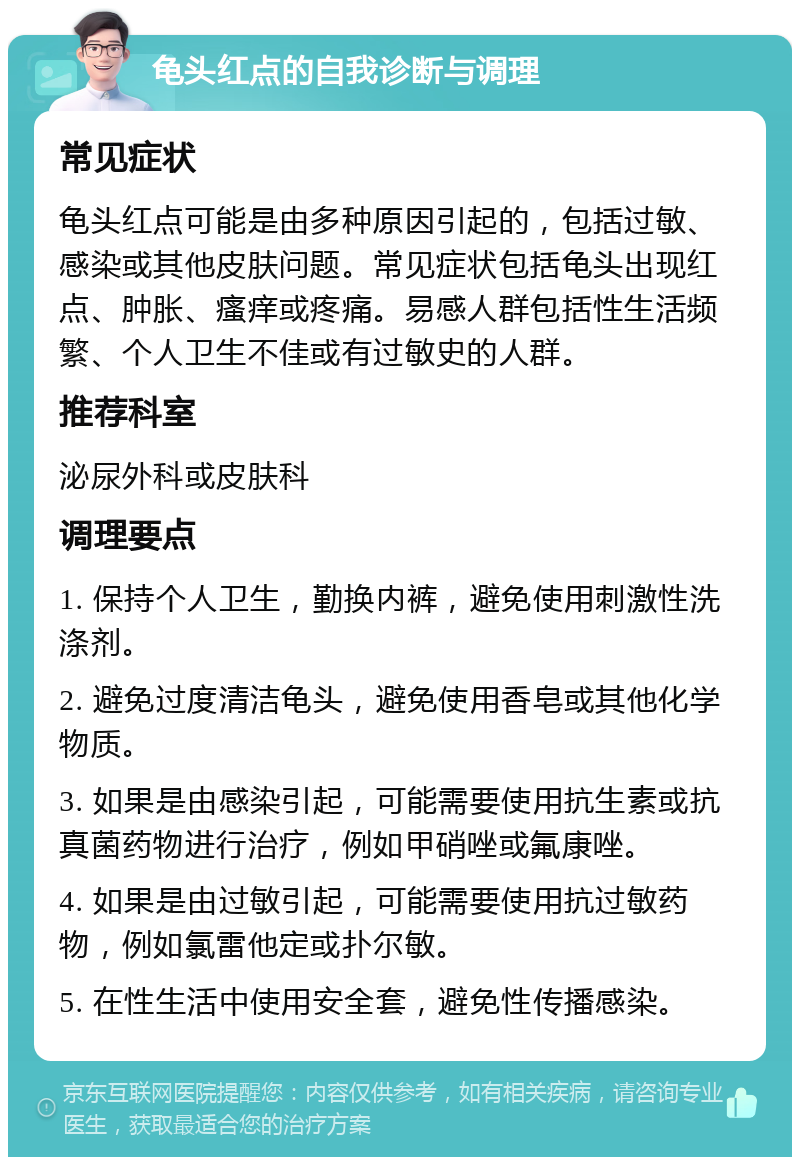 龟头红点的自我诊断与调理 常见症状 龟头红点可能是由多种原因引起的，包括过敏、感染或其他皮肤问题。常见症状包括龟头出现红点、肿胀、瘙痒或疼痛。易感人群包括性生活频繁、个人卫生不佳或有过敏史的人群。 推荐科室 泌尿外科或皮肤科 调理要点 1. 保持个人卫生，勤换内裤，避免使用刺激性洗涤剂。 2. 避免过度清洁龟头，避免使用香皂或其他化学物质。 3. 如果是由感染引起，可能需要使用抗生素或抗真菌药物进行治疗，例如甲硝唑或氟康唑。 4. 如果是由过敏引起，可能需要使用抗过敏药物，例如氯雷他定或扑尔敏。 5. 在性生活中使用安全套，避免性传播感染。