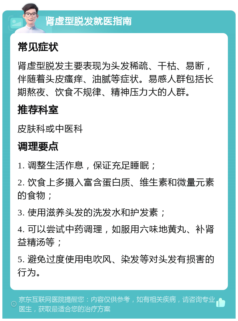 肾虚型脱发就医指南 常见症状 肾虚型脱发主要表现为头发稀疏、干枯、易断，伴随着头皮瘙痒、油腻等症状。易感人群包括长期熬夜、饮食不规律、精神压力大的人群。 推荐科室 皮肤科或中医科 调理要点 1. 调整生活作息，保证充足睡眠； 2. 饮食上多摄入富含蛋白质、维生素和微量元素的食物； 3. 使用滋养头发的洗发水和护发素； 4. 可以尝试中药调理，如服用六味地黄丸、补肾益精汤等； 5. 避免过度使用电吹风、染发等对头发有损害的行为。