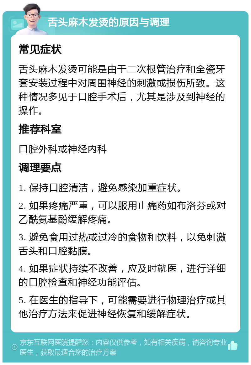 舌头麻木发烫的原因与调理 常见症状 舌头麻木发烫可能是由于二次根管治疗和全瓷牙套安装过程中对周围神经的刺激或损伤所致。这种情况多见于口腔手术后，尤其是涉及到神经的操作。 推荐科室 口腔外科或神经内科 调理要点 1. 保持口腔清洁，避免感染加重症状。 2. 如果疼痛严重，可以服用止痛药如布洛芬或对乙酰氨基酚缓解疼痛。 3. 避免食用过热或过冷的食物和饮料，以免刺激舌头和口腔黏膜。 4. 如果症状持续不改善，应及时就医，进行详细的口腔检查和神经功能评估。 5. 在医生的指导下，可能需要进行物理治疗或其他治疗方法来促进神经恢复和缓解症状。