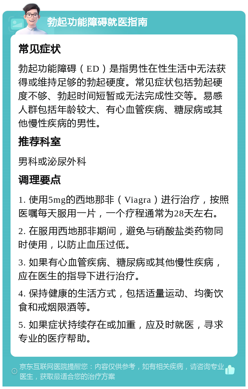 勃起功能障碍就医指南 常见症状 勃起功能障碍（ED）是指男性在性生活中无法获得或维持足够的勃起硬度。常见症状包括勃起硬度不够、勃起时间短暂或无法完成性交等。易感人群包括年龄较大、有心血管疾病、糖尿病或其他慢性疾病的男性。 推荐科室 男科或泌尿外科 调理要点 1. 使用5mg的西地那非（Viagra）进行治疗，按照医嘱每天服用一片，一个疗程通常为28天左右。 2. 在服用西地那非期间，避免与硝酸盐类药物同时使用，以防止血压过低。 3. 如果有心血管疾病、糖尿病或其他慢性疾病，应在医生的指导下进行治疗。 4. 保持健康的生活方式，包括适量运动、均衡饮食和戒烟限酒等。 5. 如果症状持续存在或加重，应及时就医，寻求专业的医疗帮助。