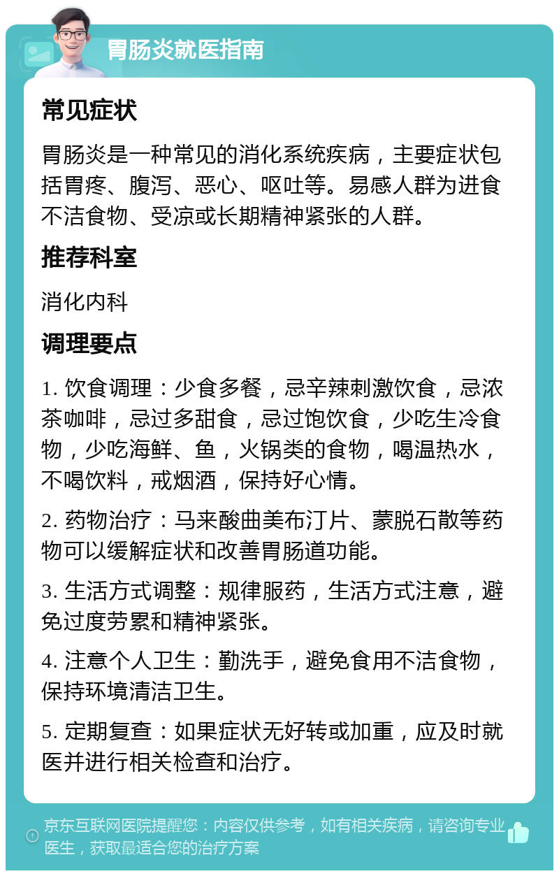 胃肠炎就医指南 常见症状 胃肠炎是一种常见的消化系统疾病，主要症状包括胃疼、腹泻、恶心、呕吐等。易感人群为进食不洁食物、受凉或长期精神紧张的人群。 推荐科室 消化内科 调理要点 1. 饮食调理：少食多餐，忌辛辣刺激饮食，忌浓茶咖啡，忌过多甜食，忌过饱饮食，少吃生冷食物，少吃海鲜、鱼，火锅类的食物，喝温热水，不喝饮料，戒烟酒，保持好心情。 2. 药物治疗：马来酸曲美布汀片、蒙脱石散等药物可以缓解症状和改善胃肠道功能。 3. 生活方式调整：规律服药，生活方式注意，避免过度劳累和精神紧张。 4. 注意个人卫生：勤洗手，避免食用不洁食物，保持环境清洁卫生。 5. 定期复查：如果症状无好转或加重，应及时就医并进行相关检查和治疗。