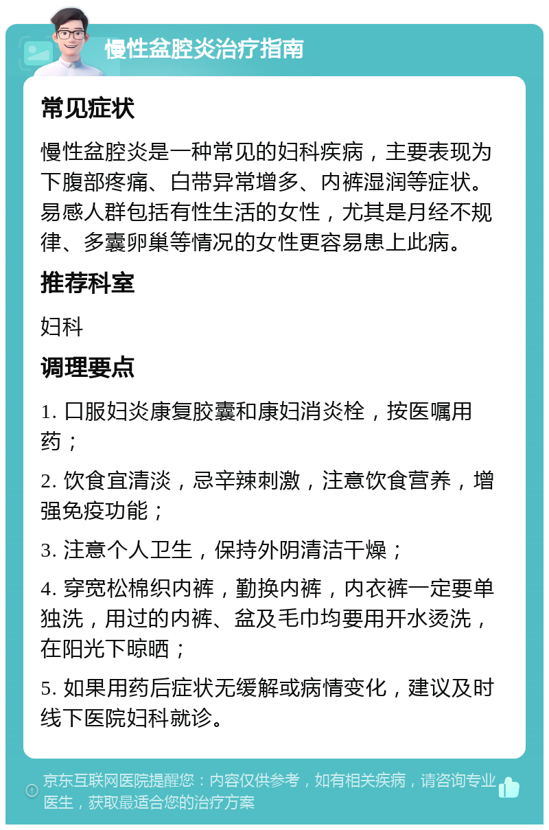 慢性盆腔炎治疗指南 常见症状 慢性盆腔炎是一种常见的妇科疾病，主要表现为下腹部疼痛、白带异常增多、内裤湿润等症状。易感人群包括有性生活的女性，尤其是月经不规律、多囊卵巢等情况的女性更容易患上此病。 推荐科室 妇科 调理要点 1. 口服妇炎康复胶囊和康妇消炎栓，按医嘱用药； 2. 饮食宜清淡，忌辛辣刺激，注意饮食营养，增强免疫功能； 3. 注意个人卫生，保持外阴清洁干燥； 4. 穿宽松棉织内裤，勤换内裤，内衣裤一定要单独洗，用过的内裤、盆及毛巾均要用开水烫洗，在阳光下晾晒； 5. 如果用药后症状无缓解或病情变化，建议及时线下医院妇科就诊。