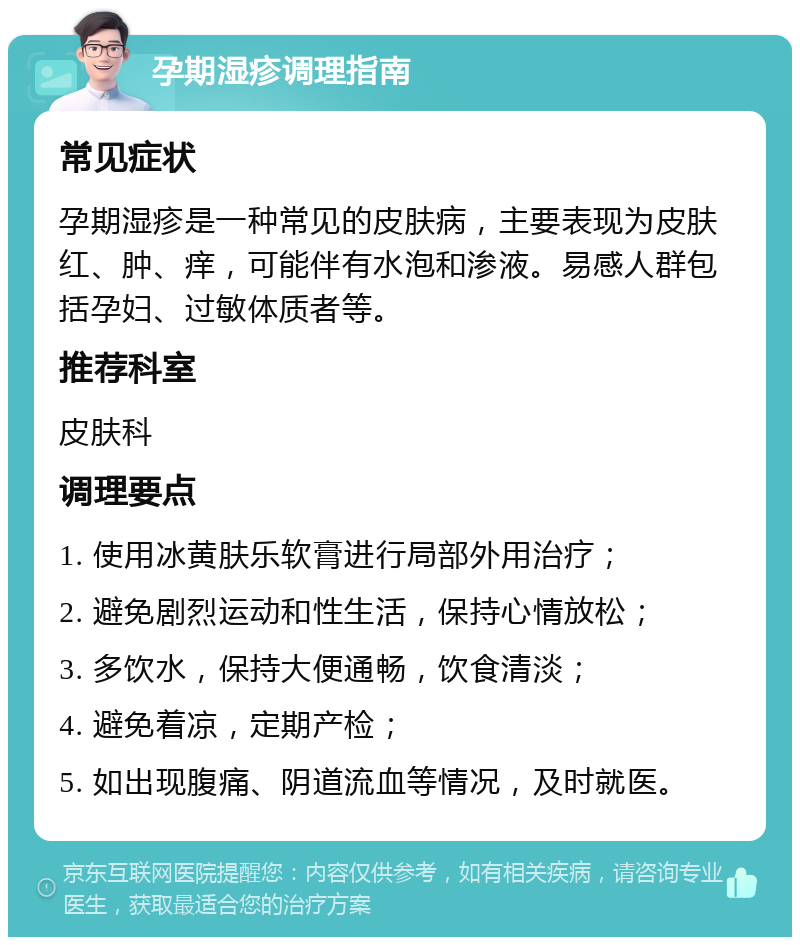 孕期湿疹调理指南 常见症状 孕期湿疹是一种常见的皮肤病，主要表现为皮肤红、肿、痒，可能伴有水泡和渗液。易感人群包括孕妇、过敏体质者等。 推荐科室 皮肤科 调理要点 1. 使用冰黄肤乐软膏进行局部外用治疗； 2. 避免剧烈运动和性生活，保持心情放松； 3. 多饮水，保持大便通畅，饮食清淡； 4. 避免着凉，定期产检； 5. 如出现腹痛、阴道流血等情况，及时就医。