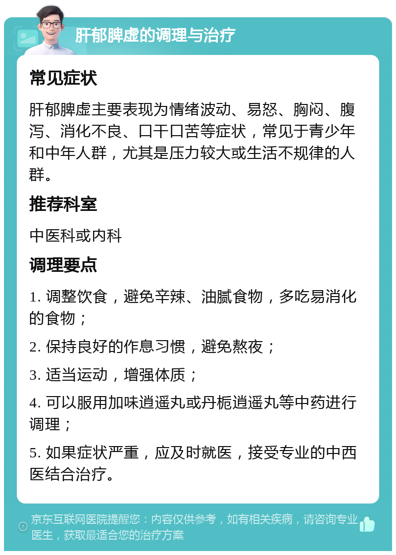 肝郁脾虚的调理与治疗 常见症状 肝郁脾虚主要表现为情绪波动、易怒、胸闷、腹泻、消化不良、口干口苦等症状，常见于青少年和中年人群，尤其是压力较大或生活不规律的人群。 推荐科室 中医科或内科 调理要点 1. 调整饮食，避免辛辣、油腻食物，多吃易消化的食物； 2. 保持良好的作息习惯，避免熬夜； 3. 适当运动，增强体质； 4. 可以服用加味逍遥丸或丹栀逍遥丸等中药进行调理； 5. 如果症状严重，应及时就医，接受专业的中西医结合治疗。