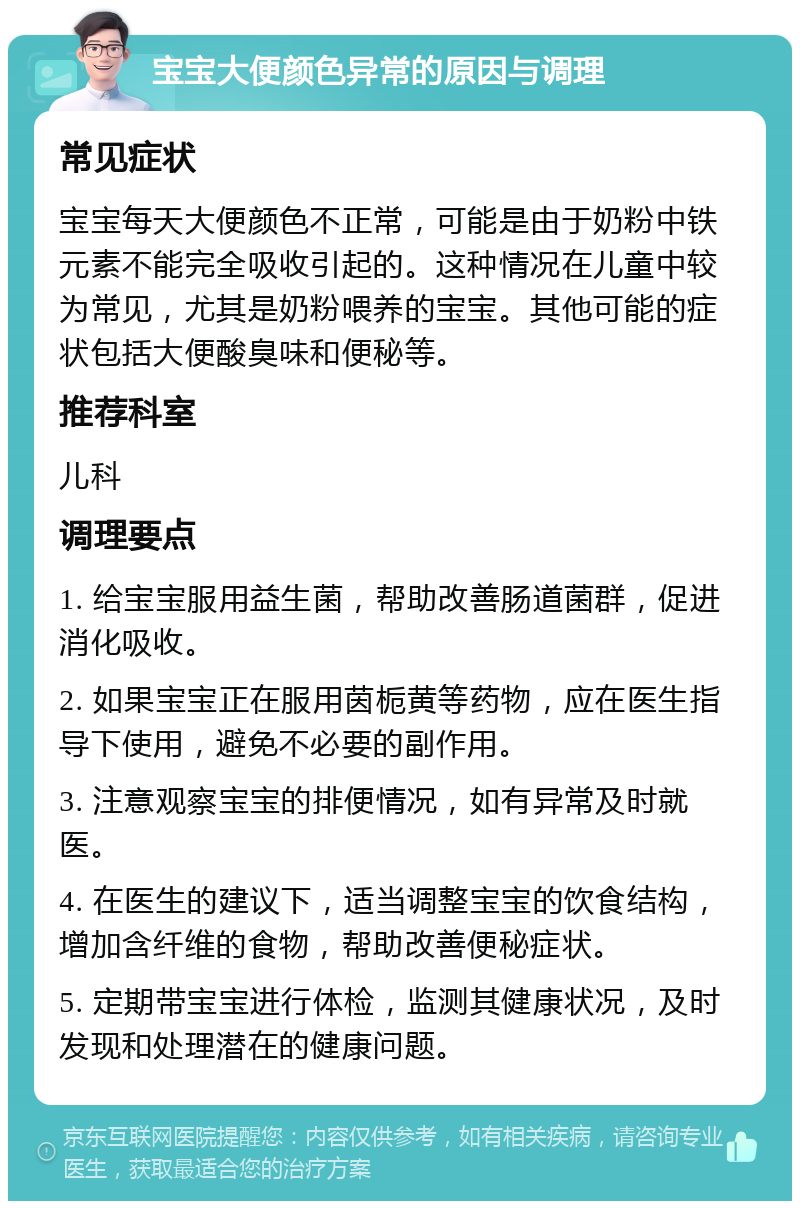 宝宝大便颜色异常的原因与调理 常见症状 宝宝每天大便颜色不正常，可能是由于奶粉中铁元素不能完全吸收引起的。这种情况在儿童中较为常见，尤其是奶粉喂养的宝宝。其他可能的症状包括大便酸臭味和便秘等。 推荐科室 儿科 调理要点 1. 给宝宝服用益生菌，帮助改善肠道菌群，促进消化吸收。 2. 如果宝宝正在服用茵栀黄等药物，应在医生指导下使用，避免不必要的副作用。 3. 注意观察宝宝的排便情况，如有异常及时就医。 4. 在医生的建议下，适当调整宝宝的饮食结构，增加含纤维的食物，帮助改善便秘症状。 5. 定期带宝宝进行体检，监测其健康状况，及时发现和处理潜在的健康问题。