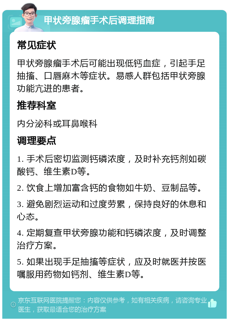 甲状旁腺瘤手术后调理指南 常见症状 甲状旁腺瘤手术后可能出现低钙血症，引起手足抽搐、口唇麻木等症状。易感人群包括甲状旁腺功能亢进的患者。 推荐科室 内分泌科或耳鼻喉科 调理要点 1. 手术后密切监测钙磷浓度，及时补充钙剂如碳酸钙、维生素D等。 2. 饮食上增加富含钙的食物如牛奶、豆制品等。 3. 避免剧烈运动和过度劳累，保持良好的休息和心态。 4. 定期复查甲状旁腺功能和钙磷浓度，及时调整治疗方案。 5. 如果出现手足抽搐等症状，应及时就医并按医嘱服用药物如钙剂、维生素D等。