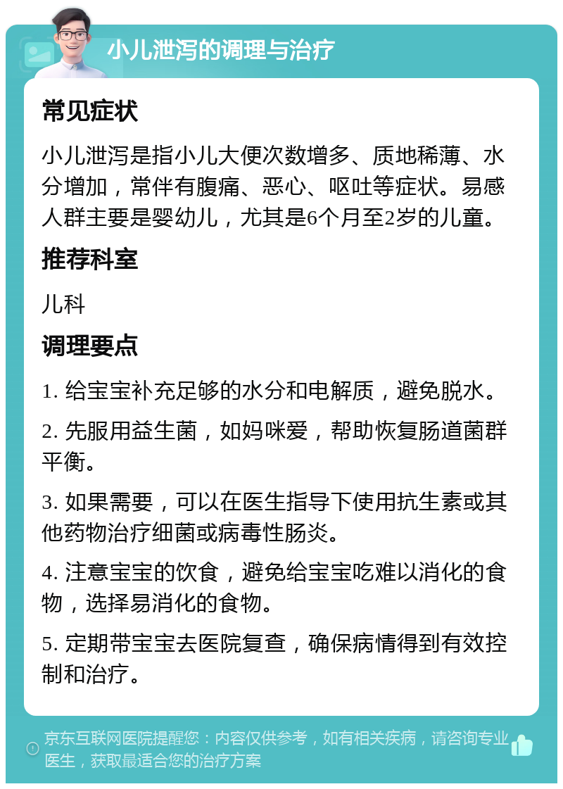 小儿泄泻的调理与治疗 常见症状 小儿泄泻是指小儿大便次数增多、质地稀薄、水分增加，常伴有腹痛、恶心、呕吐等症状。易感人群主要是婴幼儿，尤其是6个月至2岁的儿童。 推荐科室 儿科 调理要点 1. 给宝宝补充足够的水分和电解质，避免脱水。 2. 先服用益生菌，如妈咪爱，帮助恢复肠道菌群平衡。 3. 如果需要，可以在医生指导下使用抗生素或其他药物治疗细菌或病毒性肠炎。 4. 注意宝宝的饮食，避免给宝宝吃难以消化的食物，选择易消化的食物。 5. 定期带宝宝去医院复查，确保病情得到有效控制和治疗。