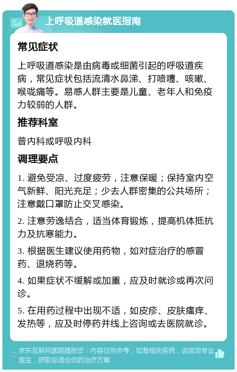 上呼吸道感染就医指南 常见症状 上呼吸道感染是由病毒或细菌引起的呼吸道疾病，常见症状包括流清水鼻涕、打喷嚏、咳嗽、喉咙痛等。易感人群主要是儿童、老年人和免疫力较弱的人群。 推荐科室 普内科或呼吸内科 调理要点 1. 避免受凉、过度疲劳，注意保暖；保持室内空气新鲜、阳光充足；少去人群密集的公共场所；注意戴口罩防止交叉感染。 2. 注意劳逸结合，适当体育锻炼，提高机体抵抗力及抗寒能力。 3. 根据医生建议使用药物，如对症治疗的感冒药、退烧药等。 4. 如果症状不缓解或加重，应及时就诊或再次问诊。 5. 在用药过程中出现不适，如皮疹、皮肤瘙痒、发热等，应及时停药并线上咨询或去医院就诊。