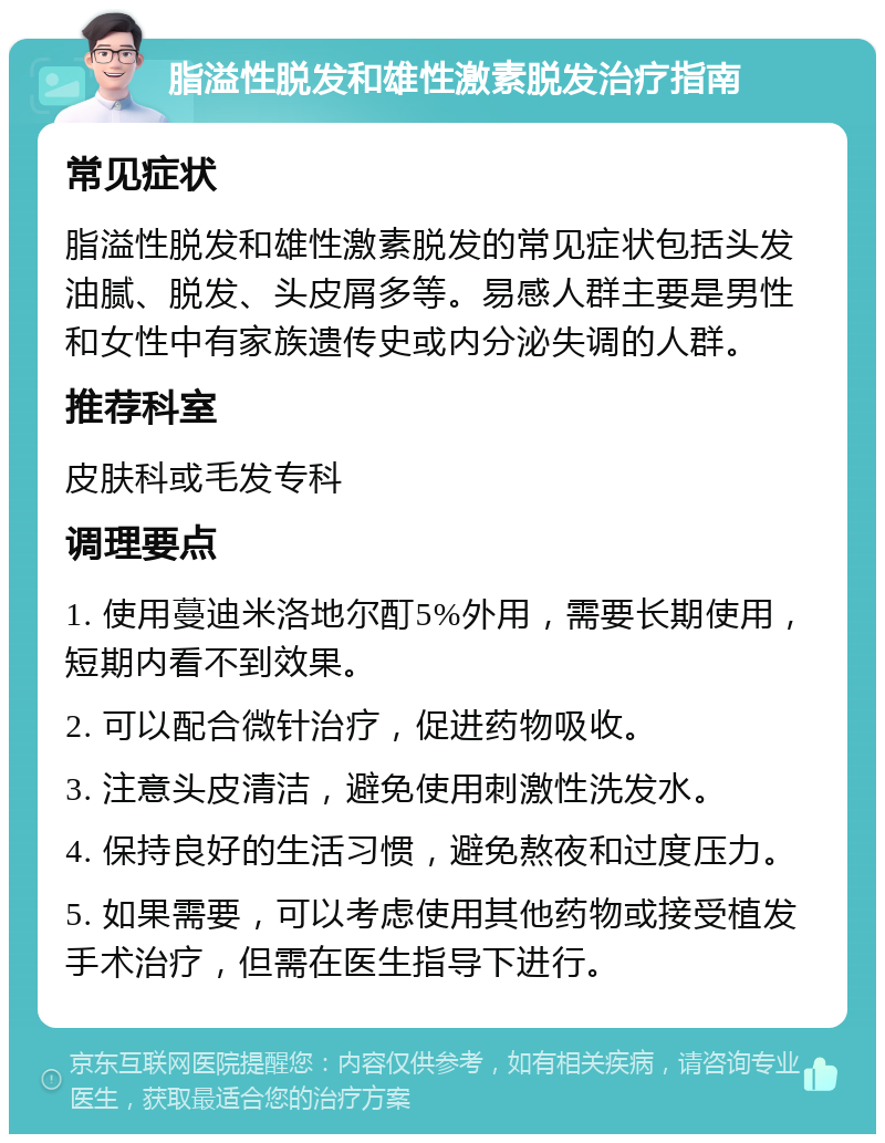 脂溢性脱发和雄性激素脱发治疗指南 常见症状 脂溢性脱发和雄性激素脱发的常见症状包括头发油腻、脱发、头皮屑多等。易感人群主要是男性和女性中有家族遗传史或内分泌失调的人群。 推荐科室 皮肤科或毛发专科 调理要点 1. 使用蔓迪米洛地尔酊5%外用，需要长期使用，短期内看不到效果。 2. 可以配合微针治疗，促进药物吸收。 3. 注意头皮清洁，避免使用刺激性洗发水。 4. 保持良好的生活习惯，避免熬夜和过度压力。 5. 如果需要，可以考虑使用其他药物或接受植发手术治疗，但需在医生指导下进行。