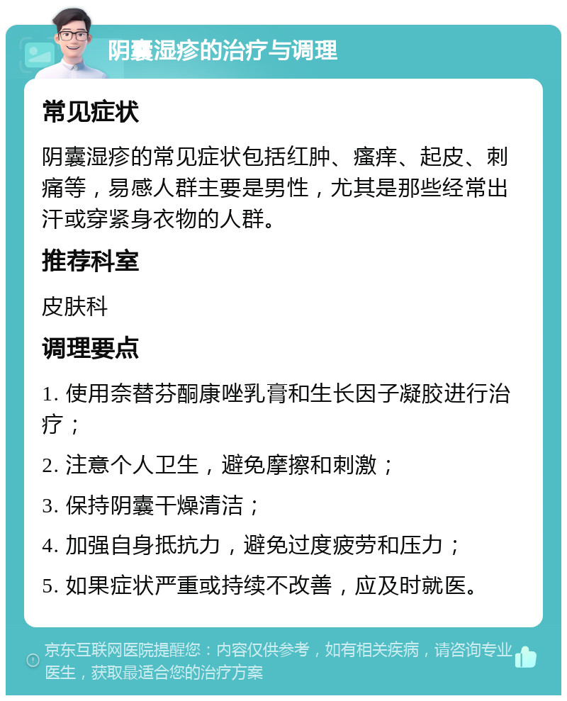 阴囊湿疹的治疗与调理 常见症状 阴囊湿疹的常见症状包括红肿、瘙痒、起皮、刺痛等，易感人群主要是男性，尤其是那些经常出汗或穿紧身衣物的人群。 推荐科室 皮肤科 调理要点 1. 使用奈替芬酮康唑乳膏和生长因子凝胶进行治疗； 2. 注意个人卫生，避免摩擦和刺激； 3. 保持阴囊干燥清洁； 4. 加强自身抵抗力，避免过度疲劳和压力； 5. 如果症状严重或持续不改善，应及时就医。