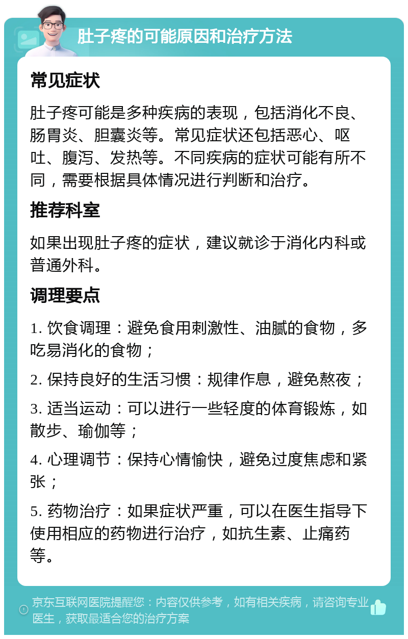 肚子疼的可能原因和治疗方法 常见症状 肚子疼可能是多种疾病的表现，包括消化不良、肠胃炎、胆囊炎等。常见症状还包括恶心、呕吐、腹泻、发热等。不同疾病的症状可能有所不同，需要根据具体情况进行判断和治疗。 推荐科室 如果出现肚子疼的症状，建议就诊于消化内科或普通外科。 调理要点 1. 饮食调理：避免食用刺激性、油腻的食物，多吃易消化的食物； 2. 保持良好的生活习惯：规律作息，避免熬夜； 3. 适当运动：可以进行一些轻度的体育锻炼，如散步、瑜伽等； 4. 心理调节：保持心情愉快，避免过度焦虑和紧张； 5. 药物治疗：如果症状严重，可以在医生指导下使用相应的药物进行治疗，如抗生素、止痛药等。