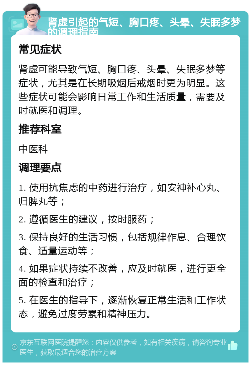 肾虚引起的气短、胸口疼、头晕、失眠多梦的调理指南 常见症状 肾虚可能导致气短、胸口疼、头晕、失眠多梦等症状，尤其是在长期吸烟后戒烟时更为明显。这些症状可能会影响日常工作和生活质量，需要及时就医和调理。 推荐科室 中医科 调理要点 1. 使用抗焦虑的中药进行治疗，如安神补心丸、归脾丸等； 2. 遵循医生的建议，按时服药； 3. 保持良好的生活习惯，包括规律作息、合理饮食、适量运动等； 4. 如果症状持续不改善，应及时就医，进行更全面的检查和治疗； 5. 在医生的指导下，逐渐恢复正常生活和工作状态，避免过度劳累和精神压力。