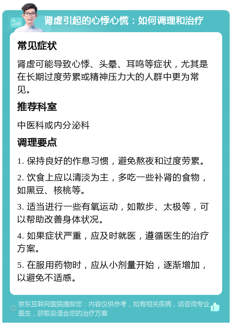 肾虚引起的心悸心慌：如何调理和治疗 常见症状 肾虚可能导致心悸、头晕、耳鸣等症状，尤其是在长期过度劳累或精神压力大的人群中更为常见。 推荐科室 中医科或内分泌科 调理要点 1. 保持良好的作息习惯，避免熬夜和过度劳累。 2. 饮食上应以清淡为主，多吃一些补肾的食物，如黑豆、核桃等。 3. 适当进行一些有氧运动，如散步、太极等，可以帮助改善身体状况。 4. 如果症状严重，应及时就医，遵循医生的治疗方案。 5. 在服用药物时，应从小剂量开始，逐渐增加，以避免不适感。