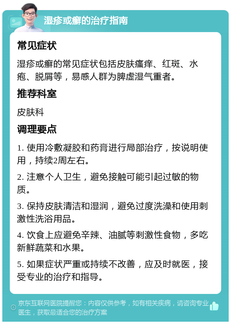 湿疹或癣的治疗指南 常见症状 湿疹或癣的常见症状包括皮肤瘙痒、红斑、水疱、脱屑等，易感人群为脾虚湿气重者。 推荐科室 皮肤科 调理要点 1. 使用冷敷凝胶和药膏进行局部治疗，按说明使用，持续2周左右。 2. 注意个人卫生，避免接触可能引起过敏的物质。 3. 保持皮肤清洁和湿润，避免过度洗澡和使用刺激性洗浴用品。 4. 饮食上应避免辛辣、油腻等刺激性食物，多吃新鲜蔬菜和水果。 5. 如果症状严重或持续不改善，应及时就医，接受专业的治疗和指导。