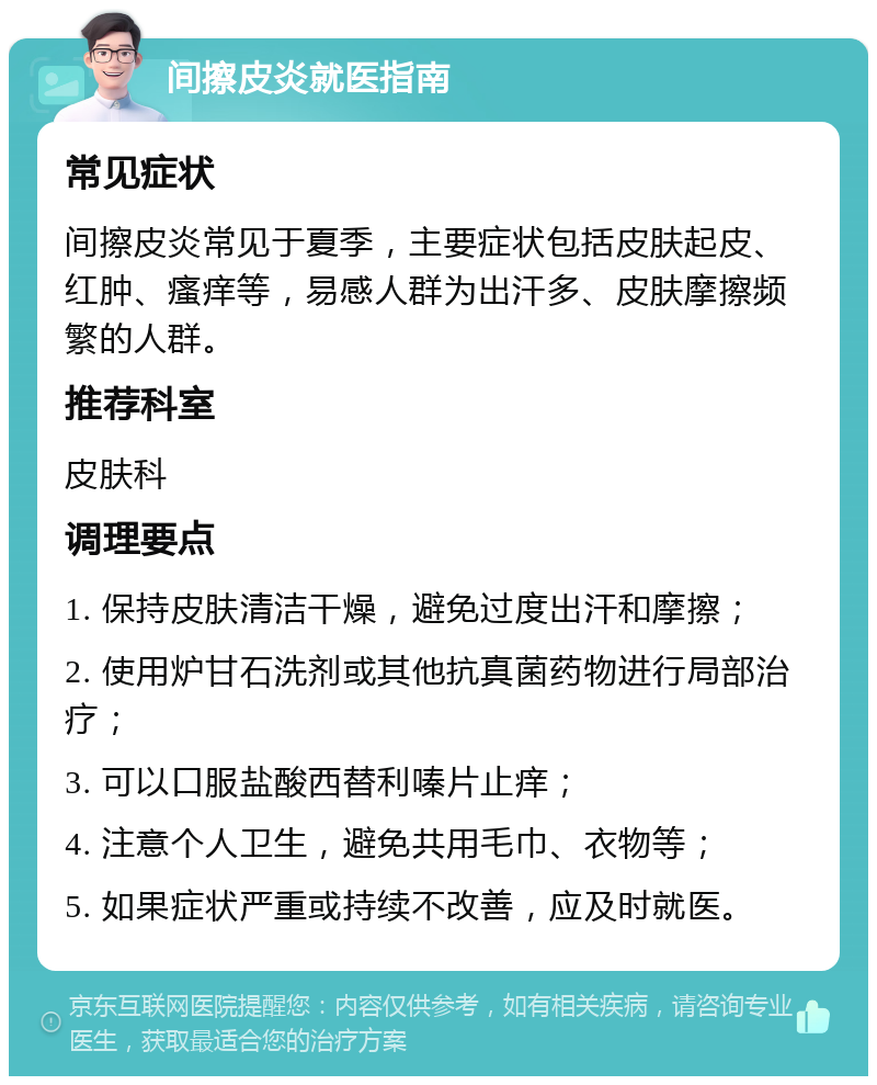 间擦皮炎就医指南 常见症状 间擦皮炎常见于夏季，主要症状包括皮肤起皮、红肿、瘙痒等，易感人群为出汗多、皮肤摩擦频繁的人群。 推荐科室 皮肤科 调理要点 1. 保持皮肤清洁干燥，避免过度出汗和摩擦； 2. 使用炉甘石洗剂或其他抗真菌药物进行局部治疗； 3. 可以口服盐酸西替利嗪片止痒； 4. 注意个人卫生，避免共用毛巾、衣物等； 5. 如果症状严重或持续不改善，应及时就医。