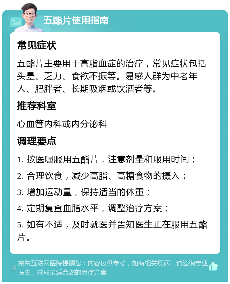 五酯片使用指南 常见症状 五酯片主要用于高脂血症的治疗，常见症状包括头晕、乏力、食欲不振等。易感人群为中老年人、肥胖者、长期吸烟或饮酒者等。 推荐科室 心血管内科或内分泌科 调理要点 1. 按医嘱服用五酯片，注意剂量和服用时间； 2. 合理饮食，减少高脂、高糖食物的摄入； 3. 增加运动量，保持适当的体重； 4. 定期复查血脂水平，调整治疗方案； 5. 如有不适，及时就医并告知医生正在服用五酯片。