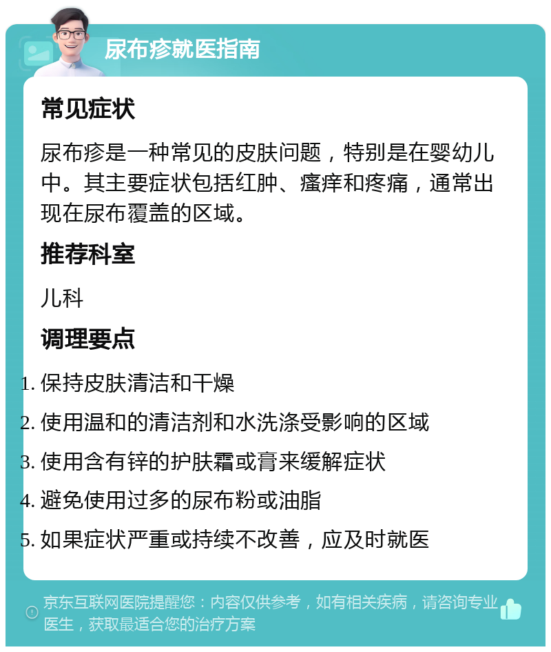 尿布疹就医指南 常见症状 尿布疹是一种常见的皮肤问题，特别是在婴幼儿中。其主要症状包括红肿、瘙痒和疼痛，通常出现在尿布覆盖的区域。 推荐科室 儿科 调理要点 保持皮肤清洁和干燥 使用温和的清洁剂和水洗涤受影响的区域 使用含有锌的护肤霜或膏来缓解症状 避免使用过多的尿布粉或油脂 如果症状严重或持续不改善，应及时就医