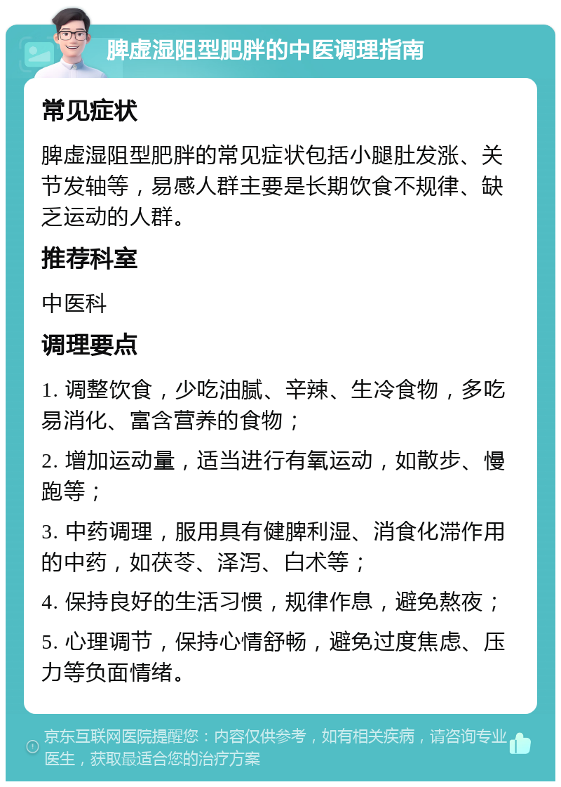 脾虚湿阻型肥胖的中医调理指南 常见症状 脾虚湿阻型肥胖的常见症状包括小腿肚发涨、关节发轴等，易感人群主要是长期饮食不规律、缺乏运动的人群。 推荐科室 中医科 调理要点 1. 调整饮食，少吃油腻、辛辣、生冷食物，多吃易消化、富含营养的食物； 2. 增加运动量，适当进行有氧运动，如散步、慢跑等； 3. 中药调理，服用具有健脾利湿、消食化滞作用的中药，如茯苓、泽泻、白术等； 4. 保持良好的生活习惯，规律作息，避免熬夜； 5. 心理调节，保持心情舒畅，避免过度焦虑、压力等负面情绪。