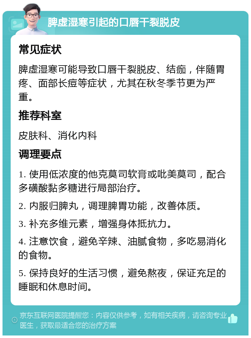 脾虚湿寒引起的口唇干裂脱皮 常见症状 脾虚湿寒可能导致口唇干裂脱皮、结痂，伴随胃疼、面部长痘等症状，尤其在秋冬季节更为严重。 推荐科室 皮肤科、消化内科 调理要点 1. 使用低浓度的他克莫司软膏或吡美莫司，配合多磺酸黏多糖进行局部治疗。 2. 内服归脾丸，调理脾胃功能，改善体质。 3. 补充多维元素，增强身体抵抗力。 4. 注意饮食，避免辛辣、油腻食物，多吃易消化的食物。 5. 保持良好的生活习惯，避免熬夜，保证充足的睡眠和休息时间。