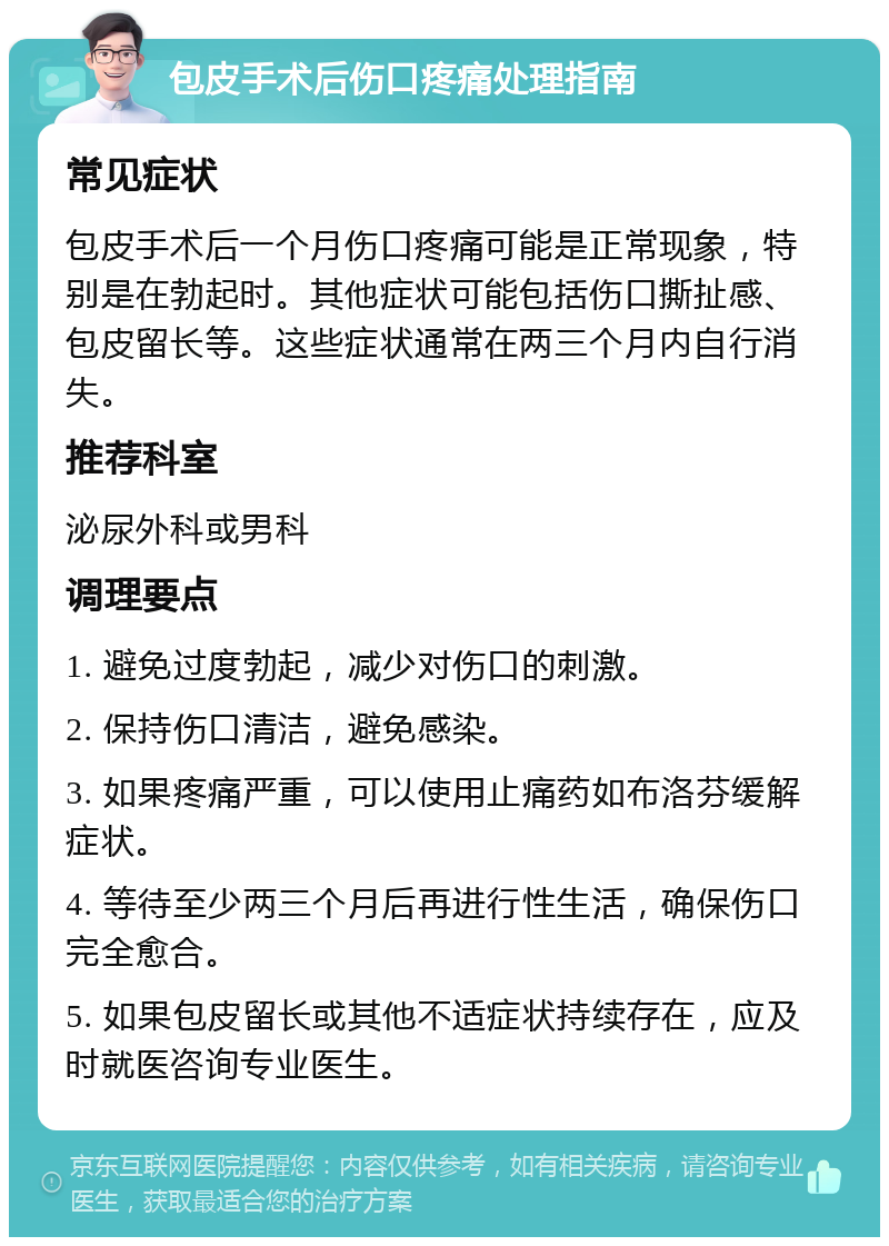 包皮手术后伤口疼痛处理指南 常见症状 包皮手术后一个月伤口疼痛可能是正常现象，特别是在勃起时。其他症状可能包括伤口撕扯感、包皮留长等。这些症状通常在两三个月内自行消失。 推荐科室 泌尿外科或男科 调理要点 1. 避免过度勃起，减少对伤口的刺激。 2. 保持伤口清洁，避免感染。 3. 如果疼痛严重，可以使用止痛药如布洛芬缓解症状。 4. 等待至少两三个月后再进行性生活，确保伤口完全愈合。 5. 如果包皮留长或其他不适症状持续存在，应及时就医咨询专业医生。