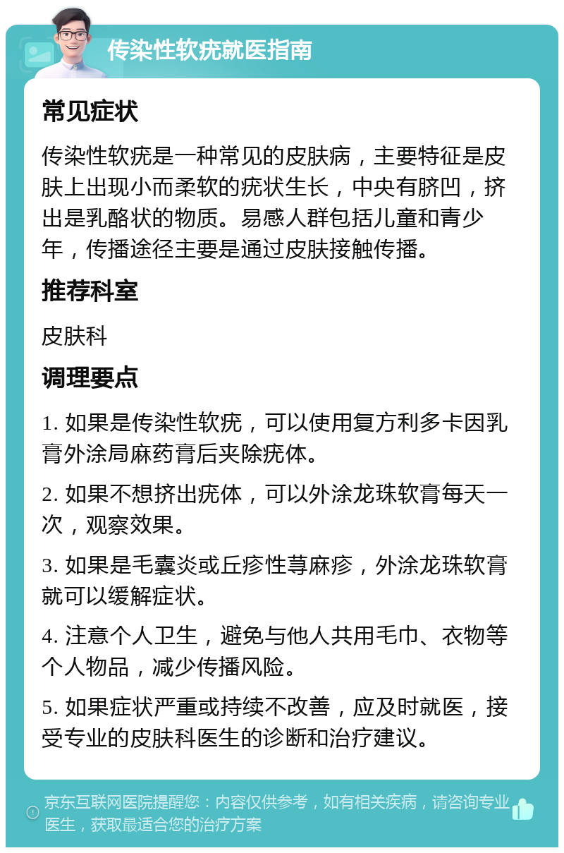 传染性软疣就医指南 常见症状 传染性软疣是一种常见的皮肤病，主要特征是皮肤上出现小而柔软的疣状生长，中央有脐凹，挤出是乳酪状的物质。易感人群包括儿童和青少年，传播途径主要是通过皮肤接触传播。 推荐科室 皮肤科 调理要点 1. 如果是传染性软疣，可以使用复方利多卡因乳膏外涂局麻药膏后夹除疣体。 2. 如果不想挤出疣体，可以外涂龙珠软膏每天一次，观察效果。 3. 如果是毛囊炎或丘疹性荨麻疹，外涂龙珠软膏就可以缓解症状。 4. 注意个人卫生，避免与他人共用毛巾、衣物等个人物品，减少传播风险。 5. 如果症状严重或持续不改善，应及时就医，接受专业的皮肤科医生的诊断和治疗建议。