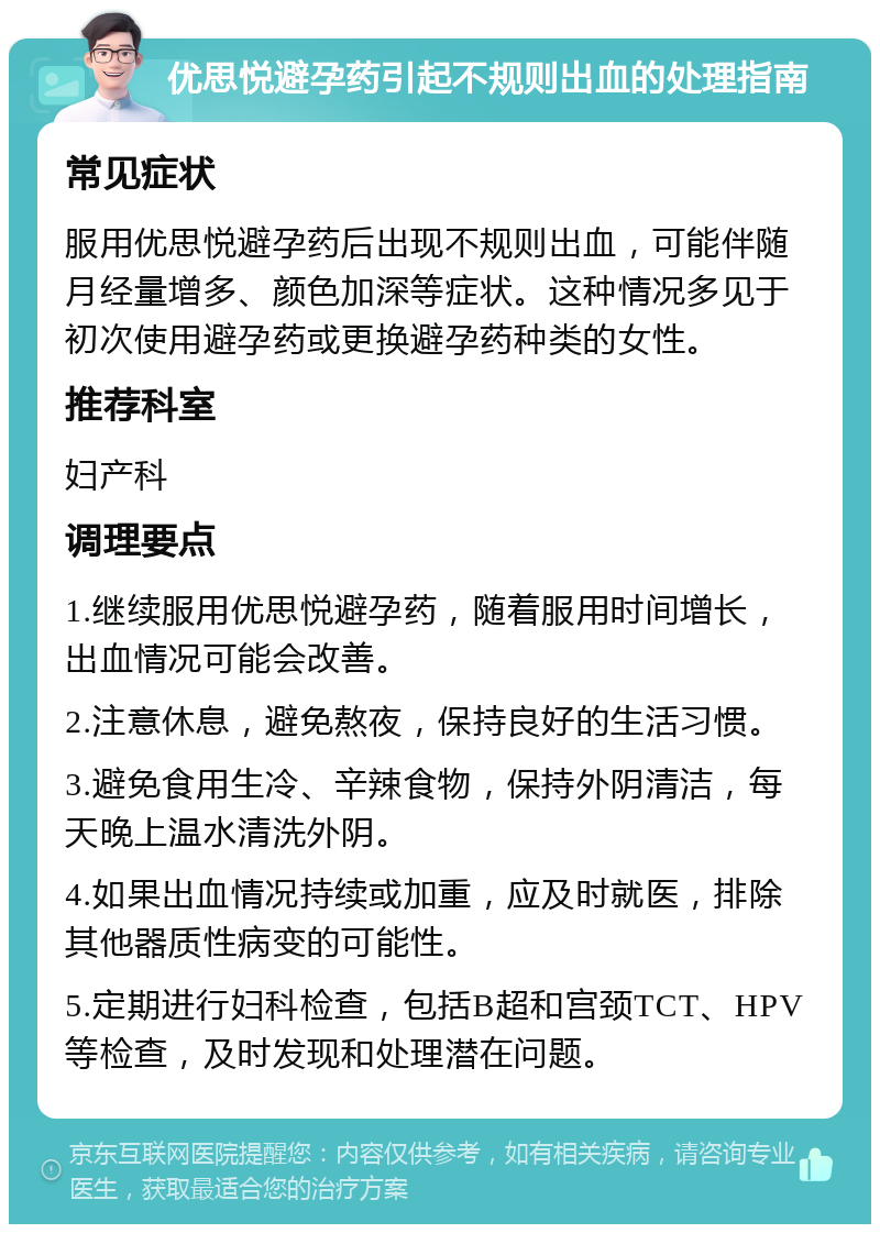 优思悦避孕药引起不规则出血的处理指南 常见症状 服用优思悦避孕药后出现不规则出血，可能伴随月经量增多、颜色加深等症状。这种情况多见于初次使用避孕药或更换避孕药种类的女性。 推荐科室 妇产科 调理要点 1.继续服用优思悦避孕药，随着服用时间增长，出血情况可能会改善。 2.注意休息，避免熬夜，保持良好的生活习惯。 3.避免食用生冷、辛辣食物，保持外阴清洁，每天晚上温水清洗外阴。 4.如果出血情况持续或加重，应及时就医，排除其他器质性病变的可能性。 5.定期进行妇科检查，包括B超和宫颈TCT、HPV等检查，及时发现和处理潜在问题。