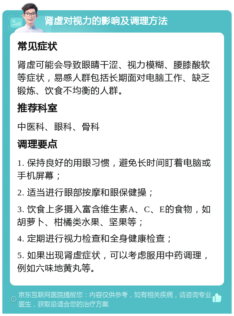 肾虚对视力的影响及调理方法 常见症状 肾虚可能会导致眼睛干涩、视力模糊、腰膝酸软等症状，易感人群包括长期面对电脑工作、缺乏锻炼、饮食不均衡的人群。 推荐科室 中医科、眼科、骨科 调理要点 1. 保持良好的用眼习惯，避免长时间盯着电脑或手机屏幕； 2. 适当进行眼部按摩和眼保健操； 3. 饮食上多摄入富含维生素A、C、E的食物，如胡萝卜、柑橘类水果、坚果等； 4. 定期进行视力检查和全身健康检查； 5. 如果出现肾虚症状，可以考虑服用中药调理，例如六味地黄丸等。