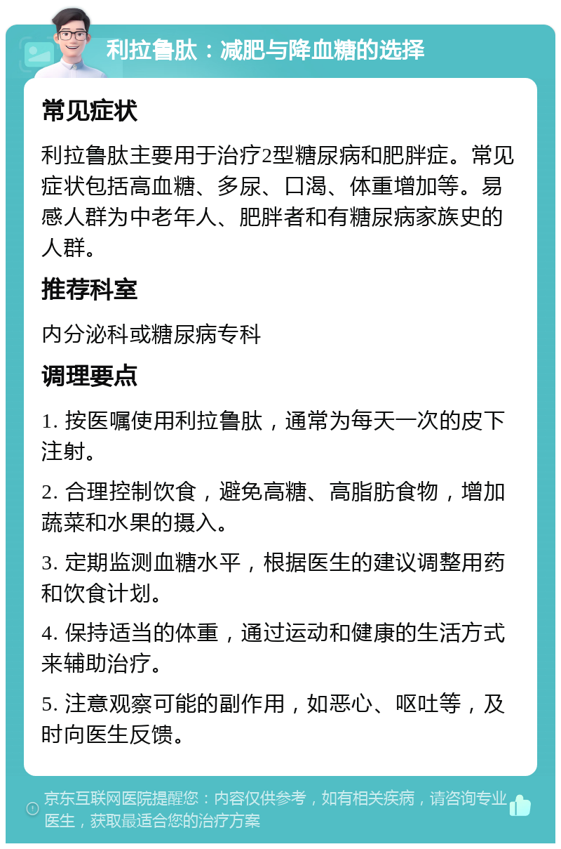 利拉鲁肽：减肥与降血糖的选择 常见症状 利拉鲁肽主要用于治疗2型糖尿病和肥胖症。常见症状包括高血糖、多尿、口渴、体重增加等。易感人群为中老年人、肥胖者和有糖尿病家族史的人群。 推荐科室 内分泌科或糖尿病专科 调理要点 1. 按医嘱使用利拉鲁肽，通常为每天一次的皮下注射。 2. 合理控制饮食，避免高糖、高脂肪食物，增加蔬菜和水果的摄入。 3. 定期监测血糖水平，根据医生的建议调整用药和饮食计划。 4. 保持适当的体重，通过运动和健康的生活方式来辅助治疗。 5. 注意观察可能的副作用，如恶心、呕吐等，及时向医生反馈。