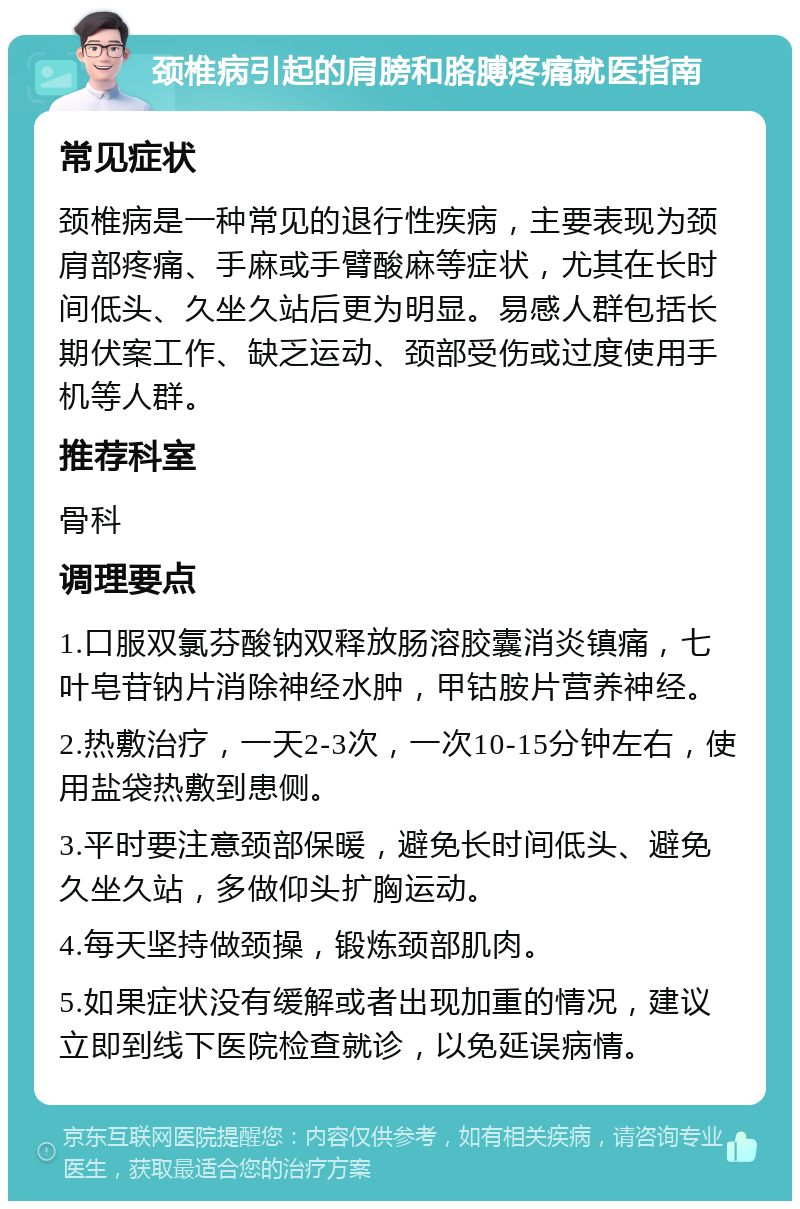 颈椎病引起的肩膀和胳膊疼痛就医指南 常见症状 颈椎病是一种常见的退行性疾病，主要表现为颈肩部疼痛、手麻或手臂酸麻等症状，尤其在长时间低头、久坐久站后更为明显。易感人群包括长期伏案工作、缺乏运动、颈部受伤或过度使用手机等人群。 推荐科室 骨科 调理要点 1.口服双氯芬酸钠双释放肠溶胶囊消炎镇痛，七叶皂苷钠片消除神经水肿，甲钴胺片营养神经。 2.热敷治疗，一天2-3次，一次10-15分钟左右，使用盐袋热敷到患侧。 3.平时要注意颈部保暖，避免长时间低头、避免久坐久站，多做仰头扩胸运动。 4.每天坚持做颈操，锻炼颈部肌肉。 5.如果症状没有缓解或者出现加重的情况，建议立即到线下医院检查就诊，以免延误病情。