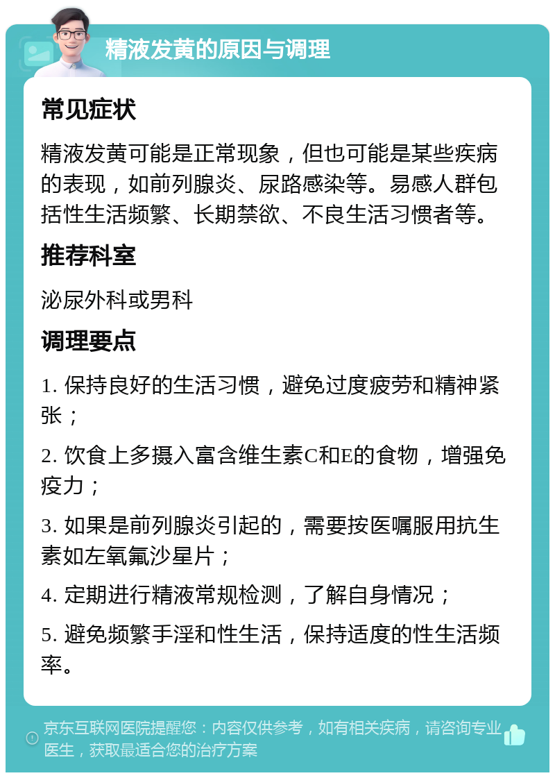 精液发黄的原因与调理 常见症状 精液发黄可能是正常现象，但也可能是某些疾病的表现，如前列腺炎、尿路感染等。易感人群包括性生活频繁、长期禁欲、不良生活习惯者等。 推荐科室 泌尿外科或男科 调理要点 1. 保持良好的生活习惯，避免过度疲劳和精神紧张； 2. 饮食上多摄入富含维生素C和E的食物，增强免疫力； 3. 如果是前列腺炎引起的，需要按医嘱服用抗生素如左氧氟沙星片； 4. 定期进行精液常规检测，了解自身情况； 5. 避免频繁手淫和性生活，保持适度的性生活频率。