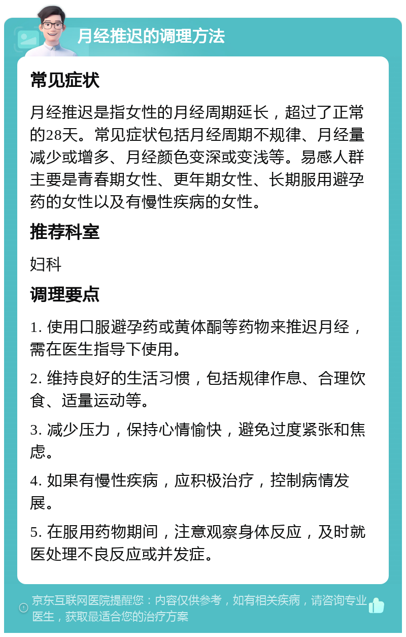 月经推迟的调理方法 常见症状 月经推迟是指女性的月经周期延长，超过了正常的28天。常见症状包括月经周期不规律、月经量减少或增多、月经颜色变深或变浅等。易感人群主要是青春期女性、更年期女性、长期服用避孕药的女性以及有慢性疾病的女性。 推荐科室 妇科 调理要点 1. 使用口服避孕药或黄体酮等药物来推迟月经，需在医生指导下使用。 2. 维持良好的生活习惯，包括规律作息、合理饮食、适量运动等。 3. 减少压力，保持心情愉快，避免过度紧张和焦虑。 4. 如果有慢性疾病，应积极治疗，控制病情发展。 5. 在服用药物期间，注意观察身体反应，及时就医处理不良反应或并发症。