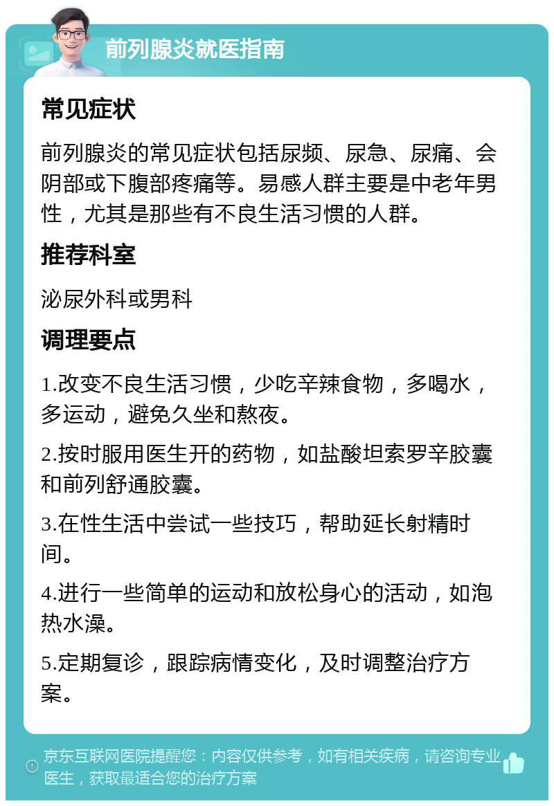 前列腺炎就医指南 常见症状 前列腺炎的常见症状包括尿频、尿急、尿痛、会阴部或下腹部疼痛等。易感人群主要是中老年男性，尤其是那些有不良生活习惯的人群。 推荐科室 泌尿外科或男科 调理要点 1.改变不良生活习惯，少吃辛辣食物，多喝水，多运动，避免久坐和熬夜。 2.按时服用医生开的药物，如盐酸坦索罗辛胶囊和前列舒通胶囊。 3.在性生活中尝试一些技巧，帮助延长射精时间。 4.进行一些简单的运动和放松身心的活动，如泡热水澡。 5.定期复诊，跟踪病情变化，及时调整治疗方案。