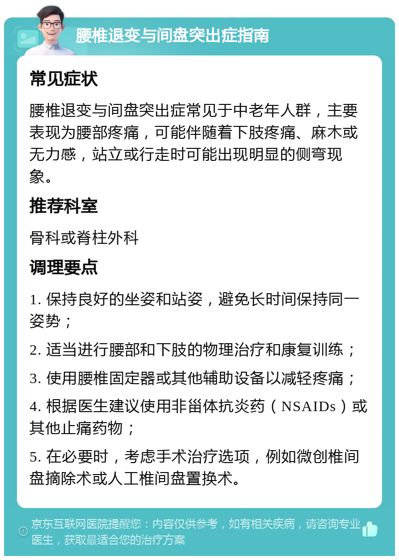 腰椎退变与间盘突出症指南 常见症状 腰椎退变与间盘突出症常见于中老年人群，主要表现为腰部疼痛，可能伴随着下肢疼痛、麻木或无力感，站立或行走时可能出现明显的侧弯现象。 推荐科室 骨科或脊柱外科 调理要点 1. 保持良好的坐姿和站姿，避免长时间保持同一姿势； 2. 适当进行腰部和下肢的物理治疗和康复训练； 3. 使用腰椎固定器或其他辅助设备以减轻疼痛； 4. 根据医生建议使用非甾体抗炎药（NSAIDs）或其他止痛药物； 5. 在必要时，考虑手术治疗选项，例如微创椎间盘摘除术或人工椎间盘置换术。