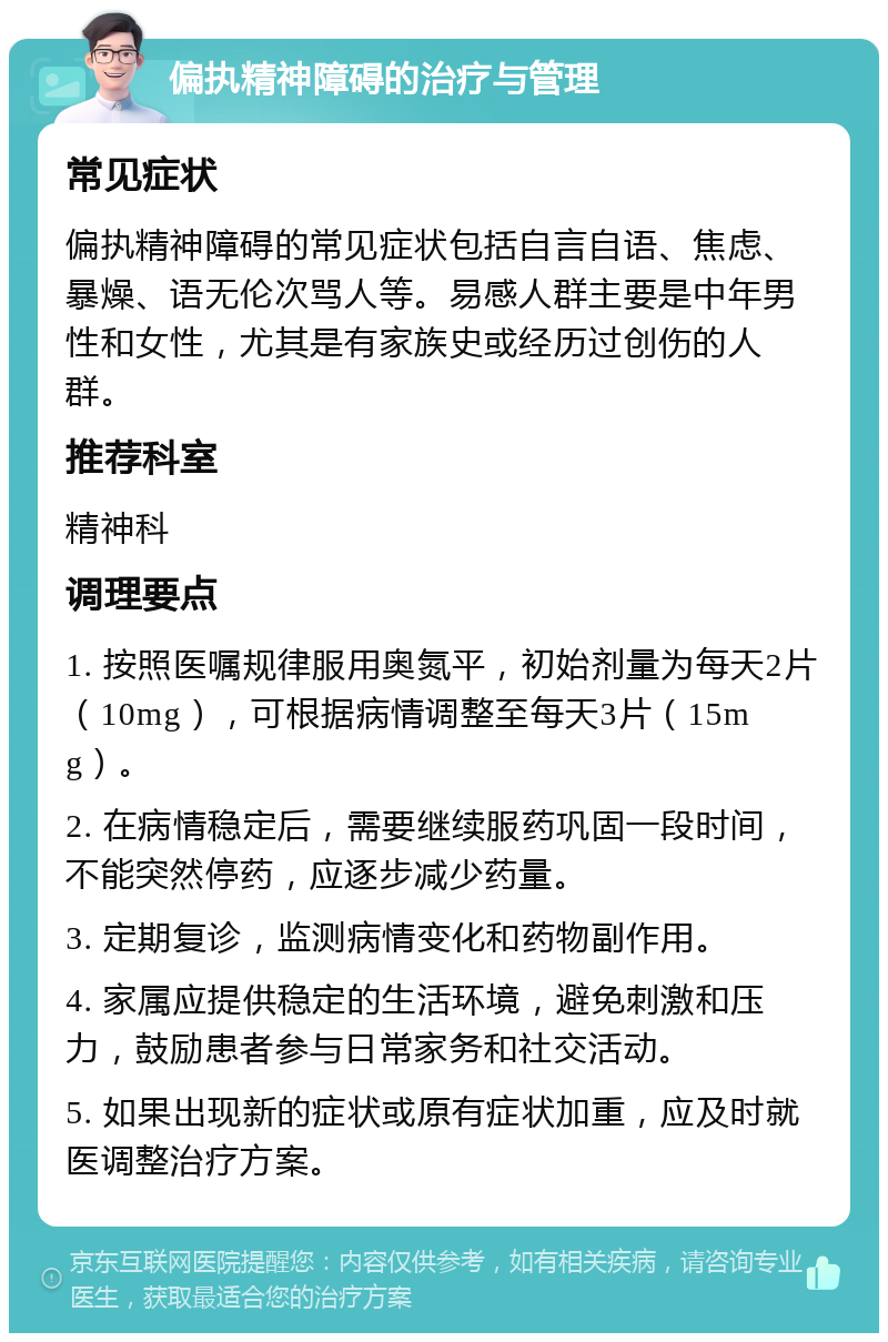 偏执精神障碍的治疗与管理 常见症状 偏执精神障碍的常见症状包括自言自语、焦虑、暴燥、语无伦次骂人等。易感人群主要是中年男性和女性，尤其是有家族史或经历过创伤的人群。 推荐科室 精神科 调理要点 1. 按照医嘱规律服用奥氮平，初始剂量为每天2片（10mg），可根据病情调整至每天3片（15mg）。 2. 在病情稳定后，需要继续服药巩固一段时间，不能突然停药，应逐步减少药量。 3. 定期复诊，监测病情变化和药物副作用。 4. 家属应提供稳定的生活环境，避免刺激和压力，鼓励患者参与日常家务和社交活动。 5. 如果出现新的症状或原有症状加重，应及时就医调整治疗方案。