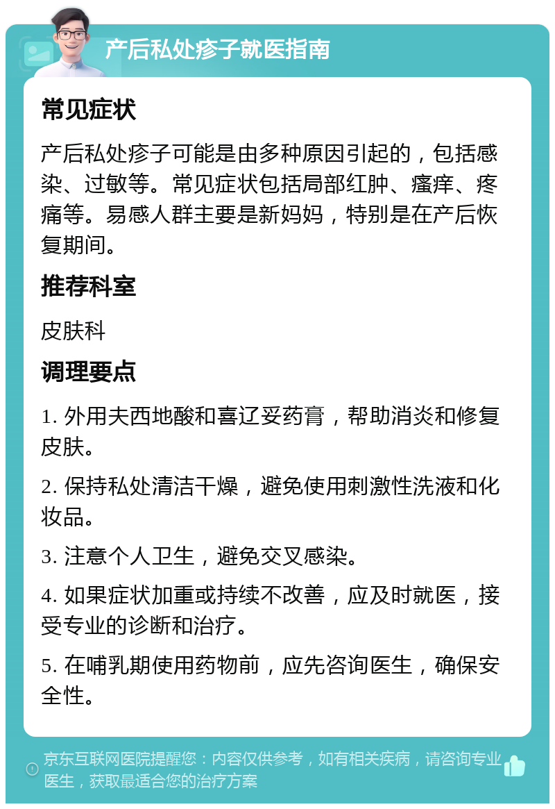 产后私处疹子就医指南 常见症状 产后私处疹子可能是由多种原因引起的，包括感染、过敏等。常见症状包括局部红肿、瘙痒、疼痛等。易感人群主要是新妈妈，特别是在产后恢复期间。 推荐科室 皮肤科 调理要点 1. 外用夫西地酸和喜辽妥药膏，帮助消炎和修复皮肤。 2. 保持私处清洁干燥，避免使用刺激性洗液和化妆品。 3. 注意个人卫生，避免交叉感染。 4. 如果症状加重或持续不改善，应及时就医，接受专业的诊断和治疗。 5. 在哺乳期使用药物前，应先咨询医生，确保安全性。