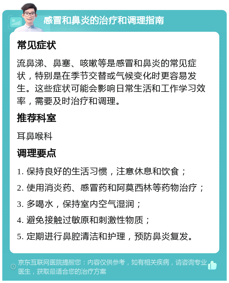 感冒和鼻炎的治疗和调理指南 常见症状 流鼻涕、鼻塞、咳嗽等是感冒和鼻炎的常见症状，特别是在季节交替或气候变化时更容易发生。这些症状可能会影响日常生活和工作学习效率，需要及时治疗和调理。 推荐科室 耳鼻喉科 调理要点 1. 保持良好的生活习惯，注意休息和饮食； 2. 使用消炎药、感冒药和阿莫西林等药物治疗； 3. 多喝水，保持室内空气湿润； 4. 避免接触过敏原和刺激性物质； 5. 定期进行鼻腔清洁和护理，预防鼻炎复发。