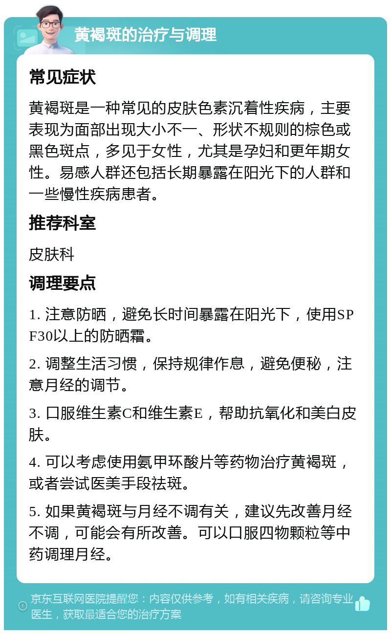 黄褐斑的治疗与调理 常见症状 黄褐斑是一种常见的皮肤色素沉着性疾病，主要表现为面部出现大小不一、形状不规则的棕色或黑色斑点，多见于女性，尤其是孕妇和更年期女性。易感人群还包括长期暴露在阳光下的人群和一些慢性疾病患者。 推荐科室 皮肤科 调理要点 1. 注意防晒，避免长时间暴露在阳光下，使用SPF30以上的防晒霜。 2. 调整生活习惯，保持规律作息，避免便秘，注意月经的调节。 3. 口服维生素C和维生素E，帮助抗氧化和美白皮肤。 4. 可以考虑使用氨甲环酸片等药物治疗黄褐斑，或者尝试医美手段祛斑。 5. 如果黄褐斑与月经不调有关，建议先改善月经不调，可能会有所改善。可以口服四物颗粒等中药调理月经。