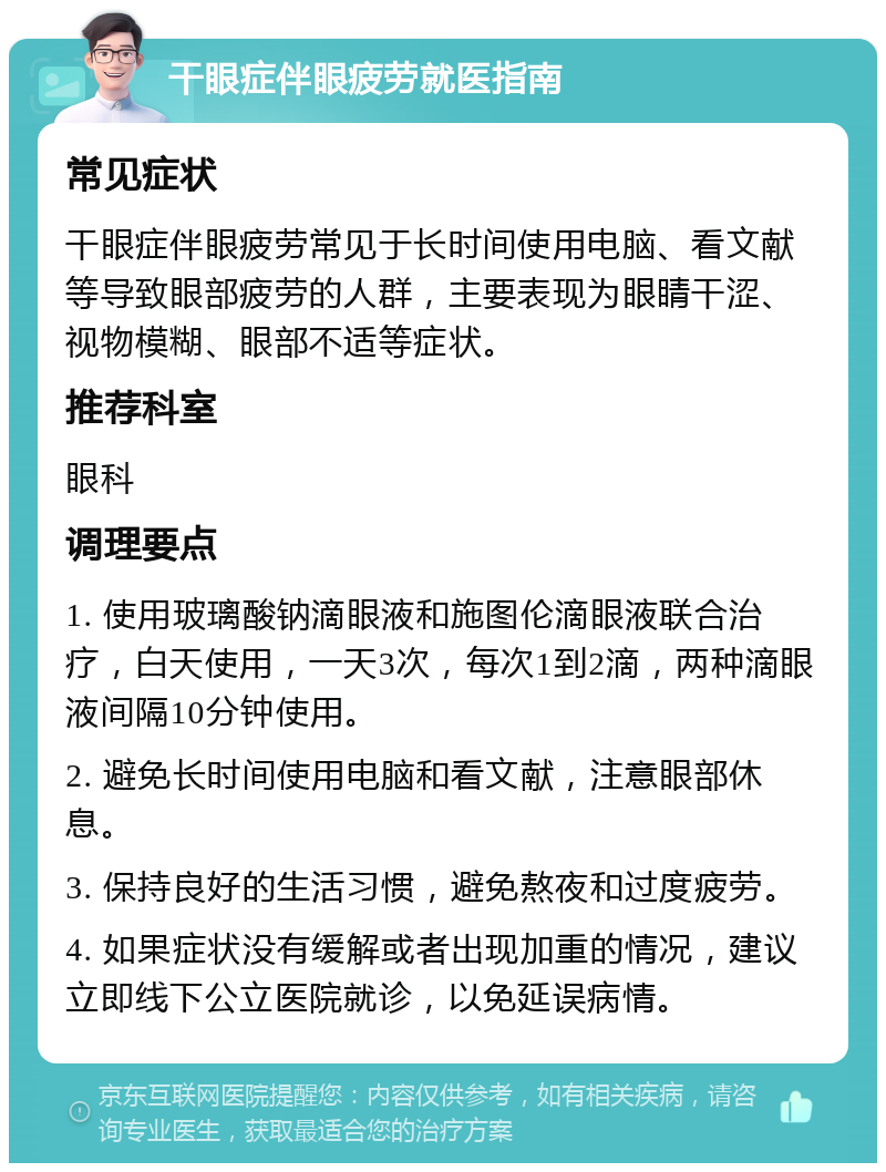 干眼症伴眼疲劳就医指南 常见症状 干眼症伴眼疲劳常见于长时间使用电脑、看文献等导致眼部疲劳的人群，主要表现为眼睛干涩、视物模糊、眼部不适等症状。 推荐科室 眼科 调理要点 1. 使用玻璃酸钠滴眼液和施图伦滴眼液联合治疗，白天使用，一天3次，每次1到2滴，两种滴眼液间隔10分钟使用。 2. 避免长时间使用电脑和看文献，注意眼部休息。 3. 保持良好的生活习惯，避免熬夜和过度疲劳。 4. 如果症状没有缓解或者出现加重的情况，建议立即线下公立医院就诊，以免延误病情。