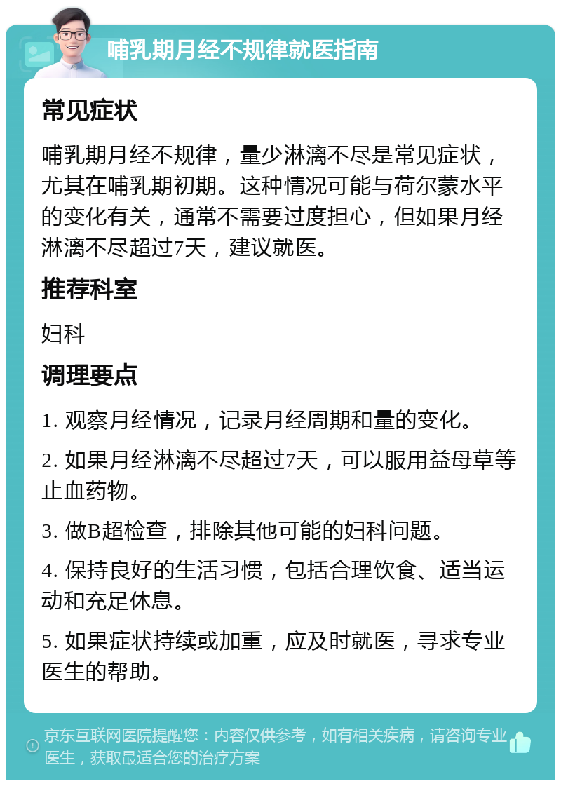 哺乳期月经不规律就医指南 常见症状 哺乳期月经不规律，量少淋漓不尽是常见症状，尤其在哺乳期初期。这种情况可能与荷尔蒙水平的变化有关，通常不需要过度担心，但如果月经淋漓不尽超过7天，建议就医。 推荐科室 妇科 调理要点 1. 观察月经情况，记录月经周期和量的变化。 2. 如果月经淋漓不尽超过7天，可以服用益母草等止血药物。 3. 做B超检查，排除其他可能的妇科问题。 4. 保持良好的生活习惯，包括合理饮食、适当运动和充足休息。 5. 如果症状持续或加重，应及时就医，寻求专业医生的帮助。