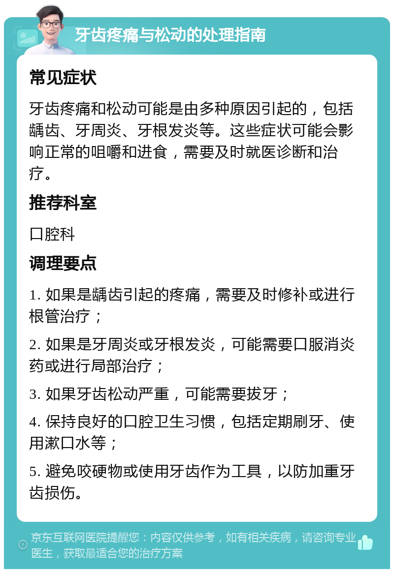 牙齿疼痛与松动的处理指南 常见症状 牙齿疼痛和松动可能是由多种原因引起的，包括龋齿、牙周炎、牙根发炎等。这些症状可能会影响正常的咀嚼和进食，需要及时就医诊断和治疗。 推荐科室 口腔科 调理要点 1. 如果是龋齿引起的疼痛，需要及时修补或进行根管治疗； 2. 如果是牙周炎或牙根发炎，可能需要口服消炎药或进行局部治疗； 3. 如果牙齿松动严重，可能需要拔牙； 4. 保持良好的口腔卫生习惯，包括定期刷牙、使用漱口水等； 5. 避免咬硬物或使用牙齿作为工具，以防加重牙齿损伤。