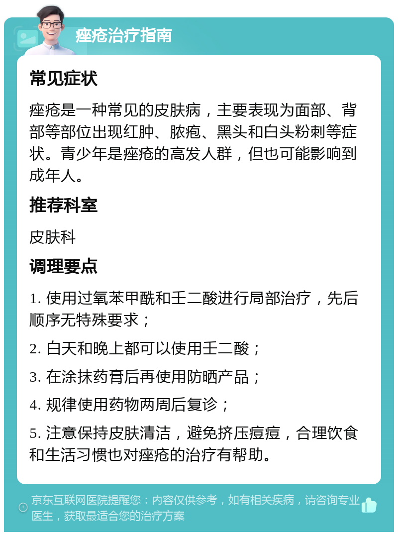 痤疮治疗指南 常见症状 痤疮是一种常见的皮肤病，主要表现为面部、背部等部位出现红肿、脓疱、黑头和白头粉刺等症状。青少年是痤疮的高发人群，但也可能影响到成年人。 推荐科室 皮肤科 调理要点 1. 使用过氧苯甲酰和壬二酸进行局部治疗，先后顺序无特殊要求； 2. 白天和晚上都可以使用壬二酸； 3. 在涂抹药膏后再使用防晒产品； 4. 规律使用药物两周后复诊； 5. 注意保持皮肤清洁，避免挤压痘痘，合理饮食和生活习惯也对痤疮的治疗有帮助。