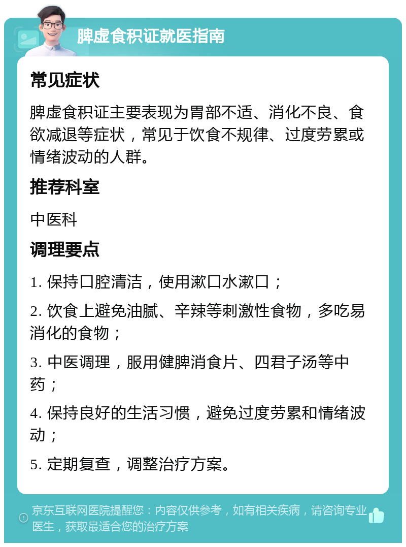 脾虚食积证就医指南 常见症状 脾虚食积证主要表现为胃部不适、消化不良、食欲减退等症状，常见于饮食不规律、过度劳累或情绪波动的人群。 推荐科室 中医科 调理要点 1. 保持口腔清洁，使用漱口水漱口； 2. 饮食上避免油腻、辛辣等刺激性食物，多吃易消化的食物； 3. 中医调理，服用健脾消食片、四君子汤等中药； 4. 保持良好的生活习惯，避免过度劳累和情绪波动； 5. 定期复查，调整治疗方案。