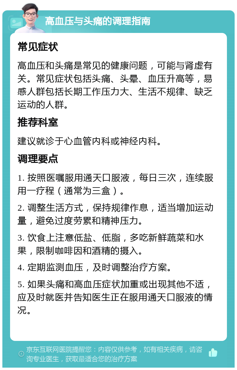 高血压与头痛的调理指南 常见症状 高血压和头痛是常见的健康问题，可能与肾虚有关。常见症状包括头痛、头晕、血压升高等，易感人群包括长期工作压力大、生活不规律、缺乏运动的人群。 推荐科室 建议就诊于心血管内科或神经内科。 调理要点 1. 按照医嘱服用通天口服液，每日三次，连续服用一疗程（通常为三盒）。 2. 调整生活方式，保持规律作息，适当增加运动量，避免过度劳累和精神压力。 3. 饮食上注意低盐、低脂，多吃新鲜蔬菜和水果，限制咖啡因和酒精的摄入。 4. 定期监测血压，及时调整治疗方案。 5. 如果头痛和高血压症状加重或出现其他不适，应及时就医并告知医生正在服用通天口服液的情况。