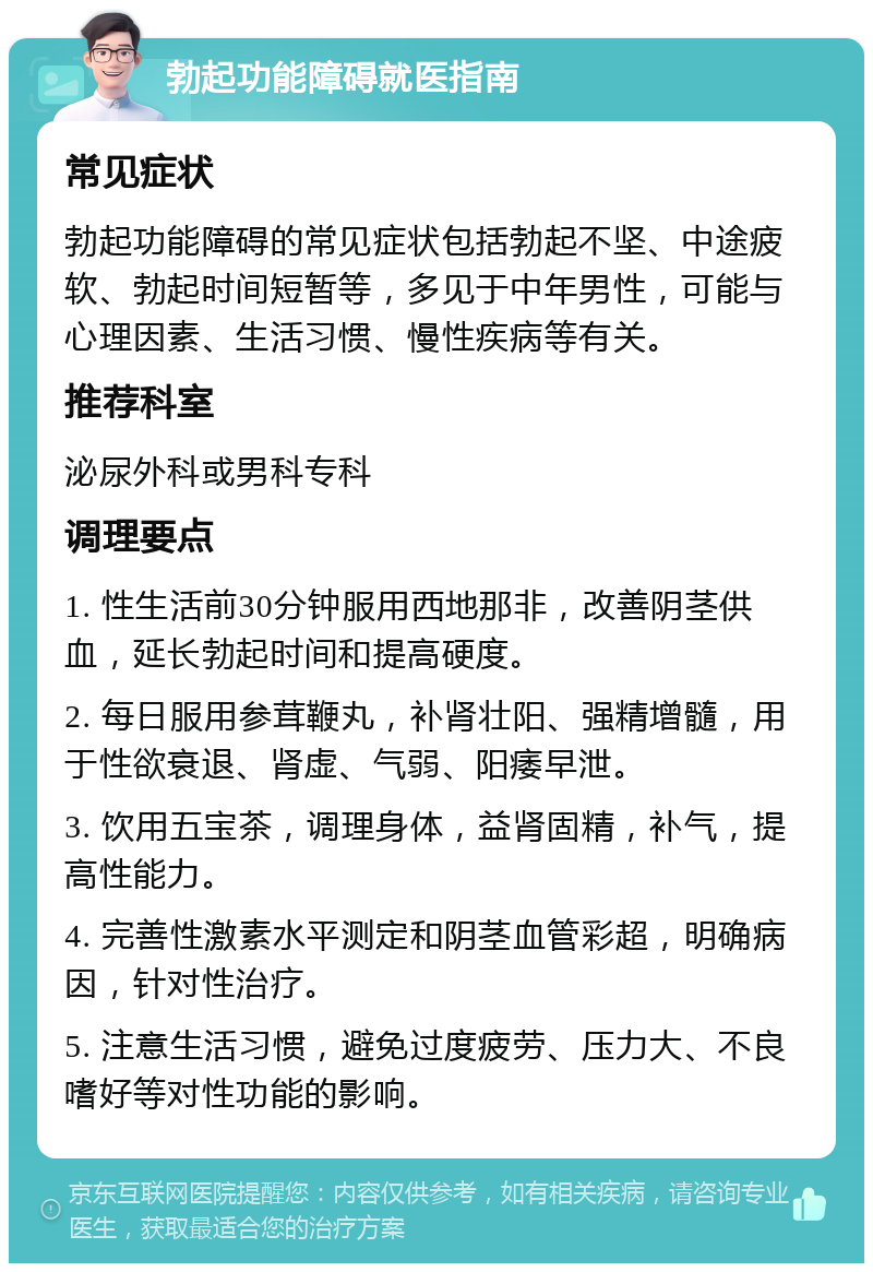 勃起功能障碍就医指南 常见症状 勃起功能障碍的常见症状包括勃起不坚、中途疲软、勃起时间短暂等，多见于中年男性，可能与心理因素、生活习惯、慢性疾病等有关。 推荐科室 泌尿外科或男科专科 调理要点 1. 性生活前30分钟服用西地那非，改善阴茎供血，延长勃起时间和提高硬度。 2. 每日服用参茸鞭丸，补肾壮阳、强精增髓，用于性欲衰退、肾虚、气弱、阳痿早泄。 3. 饮用五宝茶，调理身体，益肾固精，补气，提高性能力。 4. 完善性激素水平测定和阴茎血管彩超，明确病因，针对性治疗。 5. 注意生活习惯，避免过度疲劳、压力大、不良嗜好等对性功能的影响。