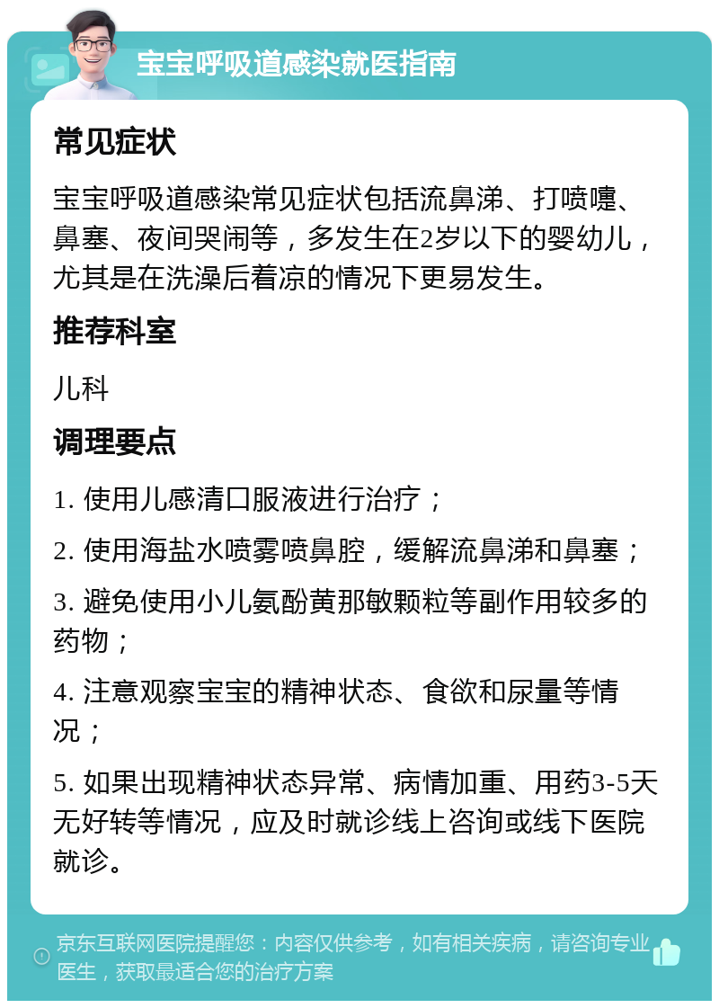 宝宝呼吸道感染就医指南 常见症状 宝宝呼吸道感染常见症状包括流鼻涕、打喷嚏、鼻塞、夜间哭闹等，多发生在2岁以下的婴幼儿，尤其是在洗澡后着凉的情况下更易发生。 推荐科室 儿科 调理要点 1. 使用儿感清口服液进行治疗； 2. 使用海盐水喷雾喷鼻腔，缓解流鼻涕和鼻塞； 3. 避免使用小儿氨酚黄那敏颗粒等副作用较多的药物； 4. 注意观察宝宝的精神状态、食欲和尿量等情况； 5. 如果出现精神状态异常、病情加重、用药3-5天无好转等情况，应及时就诊线上咨询或线下医院就诊。