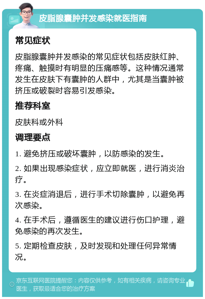 皮脂腺囊肿并发感染就医指南 常见症状 皮脂腺囊肿并发感染的常见症状包括皮肤红肿、疼痛、触摸时有明显的压痛感等。这种情况通常发生在皮肤下有囊肿的人群中，尤其是当囊肿被挤压或破裂时容易引发感染。 推荐科室 皮肤科或外科 调理要点 1. 避免挤压或破坏囊肿，以防感染的发生。 2. 如果出现感染症状，应立即就医，进行消炎治疗。 3. 在炎症消退后，进行手术切除囊肿，以避免再次感染。 4. 在手术后，遵循医生的建议进行伤口护理，避免感染的再次发生。 5. 定期检查皮肤，及时发现和处理任何异常情况。