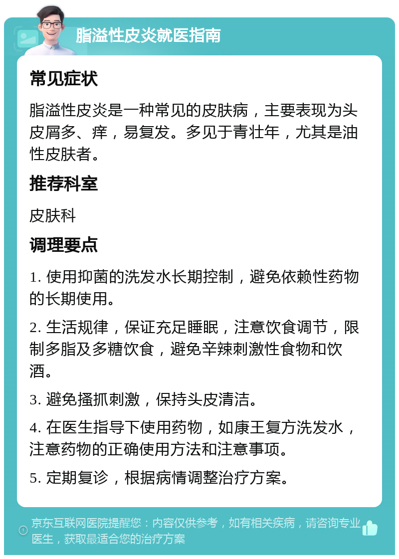 脂溢性皮炎就医指南 常见症状 脂溢性皮炎是一种常见的皮肤病，主要表现为头皮屑多、痒，易复发。多见于青壮年，尤其是油性皮肤者。 推荐科室 皮肤科 调理要点 1. 使用抑菌的洗发水长期控制，避免依赖性药物的长期使用。 2. 生活规律，保证充足睡眠，注意饮食调节，限制多脂及多糖饮食，避免辛辣刺激性食物和饮酒。 3. 避免搔抓刺激，保持头皮清洁。 4. 在医生指导下使用药物，如康王复方洗发水，注意药物的正确使用方法和注意事项。 5. 定期复诊，根据病情调整治疗方案。