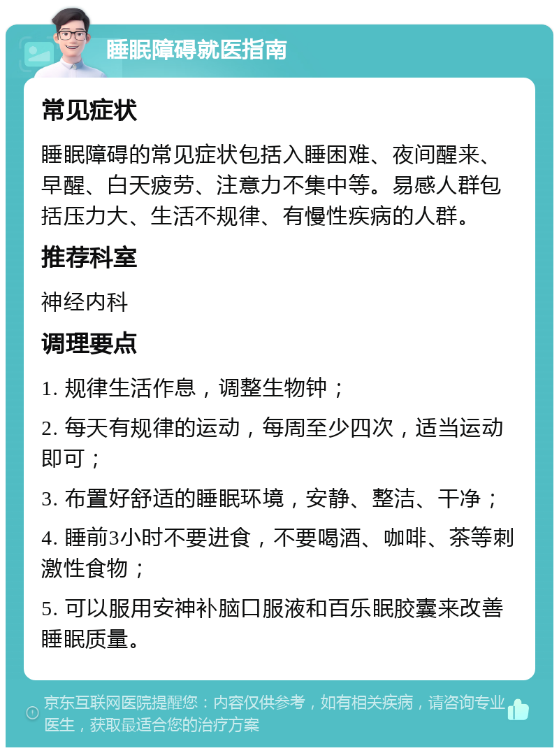 睡眠障碍就医指南 常见症状 睡眠障碍的常见症状包括入睡困难、夜间醒来、早醒、白天疲劳、注意力不集中等。易感人群包括压力大、生活不规律、有慢性疾病的人群。 推荐科室 神经内科 调理要点 1. 规律生活作息，调整生物钟； 2. 每天有规律的运动，每周至少四次，适当运动即可； 3. 布置好舒适的睡眠环境，安静、整洁、干净； 4. 睡前3小时不要进食，不要喝酒、咖啡、茶等刺激性食物； 5. 可以服用安神补脑口服液和百乐眠胶囊来改善睡眠质量。