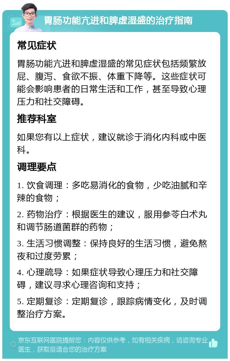 胃肠功能亢进和脾虚湿盛的治疗指南 常见症状 胃肠功能亢进和脾虚湿盛的常见症状包括频繁放屁、腹泻、食欲不振、体重下降等。这些症状可能会影响患者的日常生活和工作，甚至导致心理压力和社交障碍。 推荐科室 如果您有以上症状，建议就诊于消化内科或中医科。 调理要点 1. 饮食调理：多吃易消化的食物，少吃油腻和辛辣的食物； 2. 药物治疗：根据医生的建议，服用参苓白术丸和调节肠道菌群的药物； 3. 生活习惯调整：保持良好的生活习惯，避免熬夜和过度劳累； 4. 心理疏导：如果症状导致心理压力和社交障碍，建议寻求心理咨询和支持； 5. 定期复诊：定期复诊，跟踪病情变化，及时调整治疗方案。