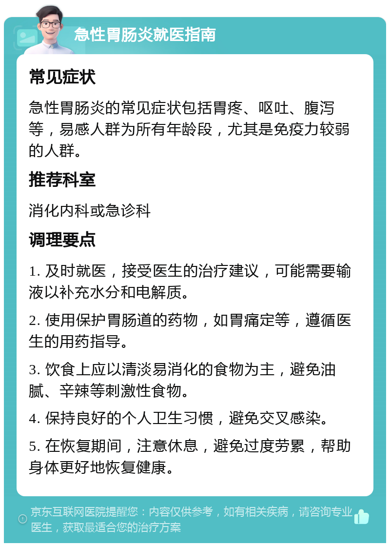 急性胃肠炎就医指南 常见症状 急性胃肠炎的常见症状包括胃疼、呕吐、腹泻等，易感人群为所有年龄段，尤其是免疫力较弱的人群。 推荐科室 消化内科或急诊科 调理要点 1. 及时就医，接受医生的治疗建议，可能需要输液以补充水分和电解质。 2. 使用保护胃肠道的药物，如胃痛定等，遵循医生的用药指导。 3. 饮食上应以清淡易消化的食物为主，避免油腻、辛辣等刺激性食物。 4. 保持良好的个人卫生习惯，避免交叉感染。 5. 在恢复期间，注意休息，避免过度劳累，帮助身体更好地恢复健康。